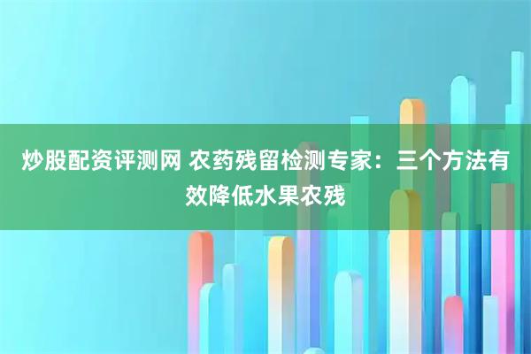 炒股配资评测网 农药残留检测专家：三个方法有效降低水果农残