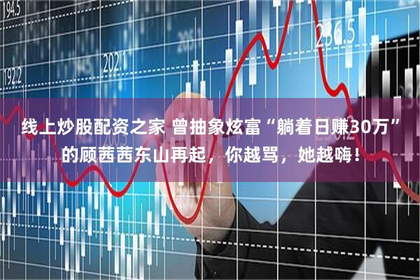 线上炒股配资之家 曾抽象炫富“躺着日赚30万”的顾茜茜东山再起，你越骂，她越嗨！