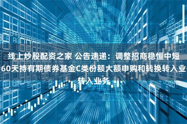 线上炒股配资之家 公告速递：调整招商稳恒中短债60天持有期债券基金C类份额大额申购和转换转入业务