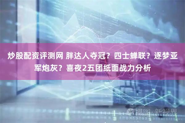 炒股配资评测网 胖达人夺冠？四士蝉联？逐梦亚军炮灰？喜夜2五团纸面战力分析