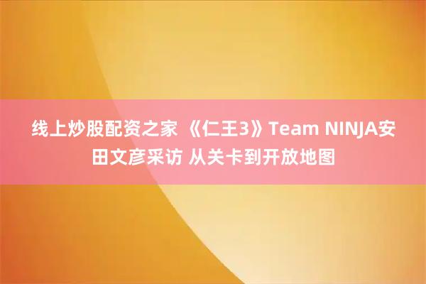 线上炒股配资之家 《仁王3》Team NINJA安田文彦采访 从关卡到开放地图
