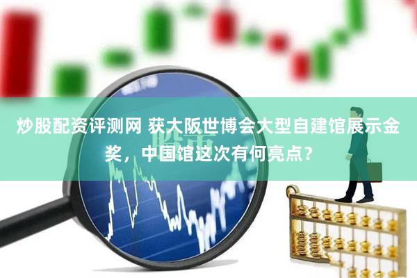 炒股配资评测网 获大阪世博会大型自建馆展示金奖，中国馆这次有何亮点？