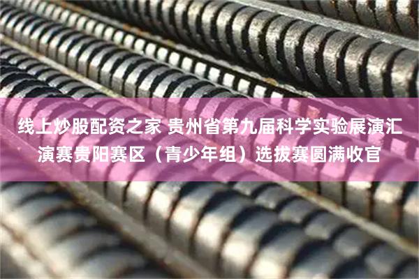 线上炒股配资之家 贵州省第九届科学实验展演汇演赛贵阳赛区（青少年组）选拔赛圆满收官