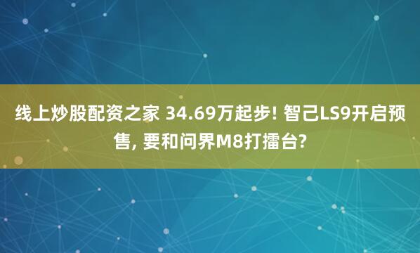 线上炒股配资之家 34.69万起步! 智己LS9开启预售, 要和问界M8打擂台?