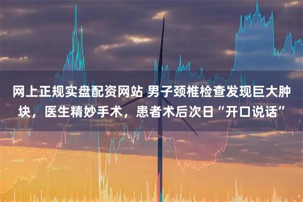 网上正规实盘配资网站 男子颈椎检查发现巨大肿块，医生精妙手术，患者术后次日“开口说话”