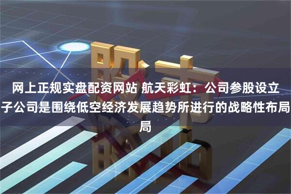 网上正规实盘配资网站 航天彩虹：公司参股设立子公司是围绕低空经济发展趋势所进行的战略性布局