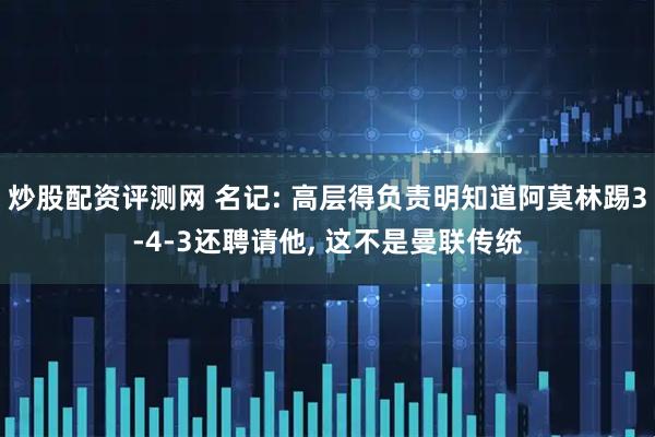 炒股配资评测网 名记: 高层得负责明知道阿莫林踢3-4-3还聘请他, 这不是曼联传统
