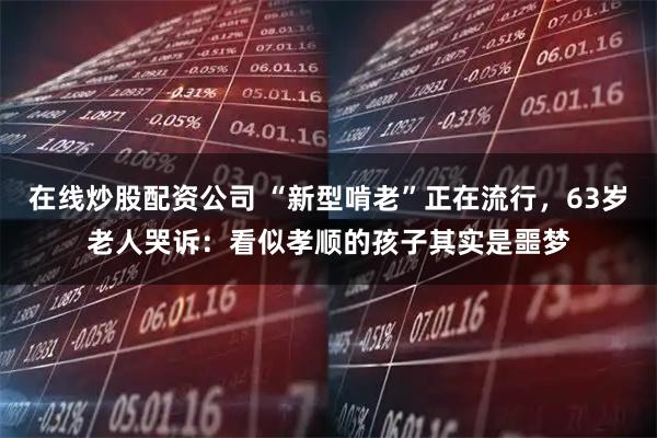 在线炒股配资公司 “新型啃老”正在流行，63岁老人哭诉：看似孝顺的孩子其实是噩梦