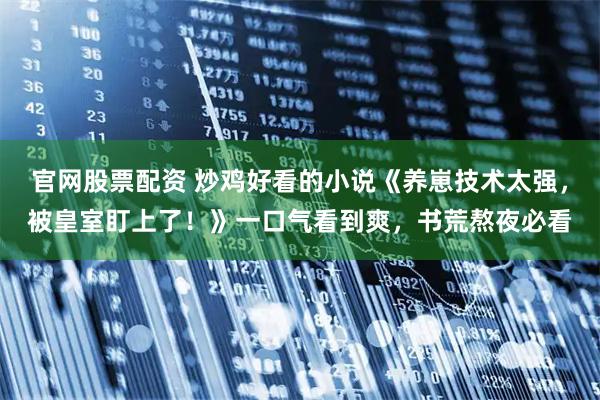 官网股票配资 炒鸡好看的小说《养崽技术太强，被皇室盯上了！》一口气看到爽，书荒熬夜必看