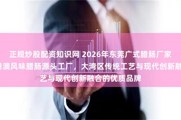 正规炒股配资知识网 2026年东莞广式腊肠厂家推荐：广味/港澳风味腊肠源头工厂，大湾区传统工艺与现代创新融合的优质品牌