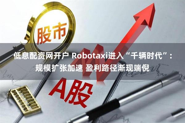 低息配资网开户 Robotaxi进入“千辆时代”：规模扩张加速 盈利路径渐现端倪