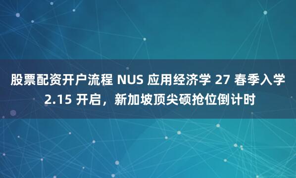 股票配资开户流程 NUS 应用经济学 27 春季入学 2.15 开启，新加坡顶尖硕抢位倒计时