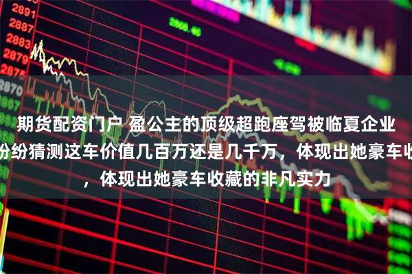 期货配资门户 盈公主的顶级超跑座驾被临夏企业家围观，大家纷纷猜测这车价值几百万还是几千万，体现出她豪车收藏的非凡实力