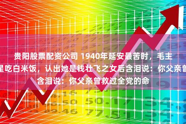 贵阳股票配资公司 1940年延安最苦时，毛主席竟杀鸡请女星吃白米饭，认出她是钱壮飞之女后含泪说：你父亲曾救过全党的命