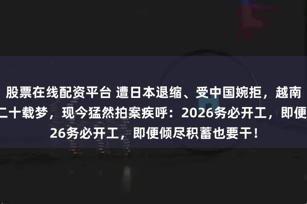股票在线配资平台 遭日本退缩、受中国婉拒，越南怀揣空钱袋做了二十载梦，现今猛然拍案疾呼：2026务必开工，即便倾尽积蓄也要干！