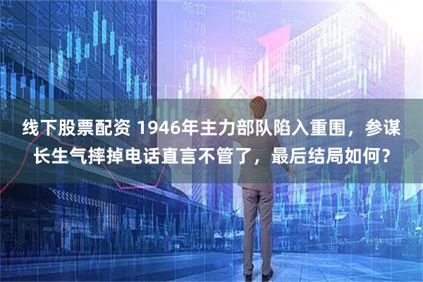线下股票配资 1946年主力部队陷入重围，参谋长生气摔掉电话直言不管了，最后结局如何？