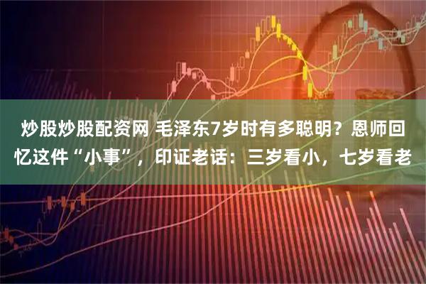 炒股炒股配资网 毛泽东7岁时有多聪明？恩师回忆这件“小事”，印证老话：三岁看小，七岁看老