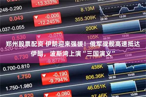 郑州股票配资 伊朗迎来强援！俄军战舰高速抵达伊朗，波斯湾上演“三国演义”