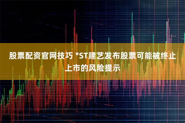 股票配资官网技巧 *ST建艺发布股票可能被终止上市的风险提示