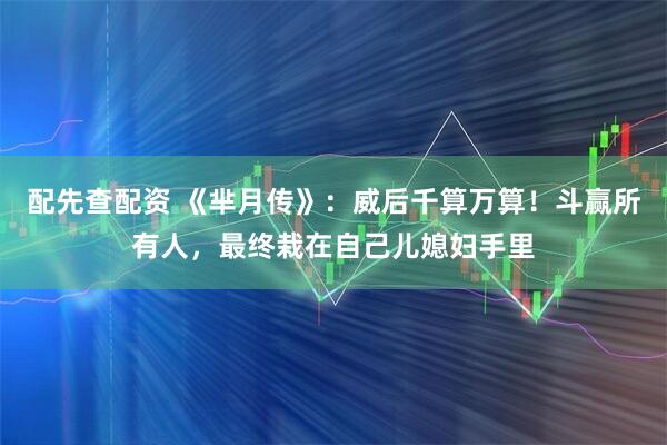 配先查配资 《芈月传》：威后千算万算！斗赢所有人，最终栽在自己儿媳妇手里