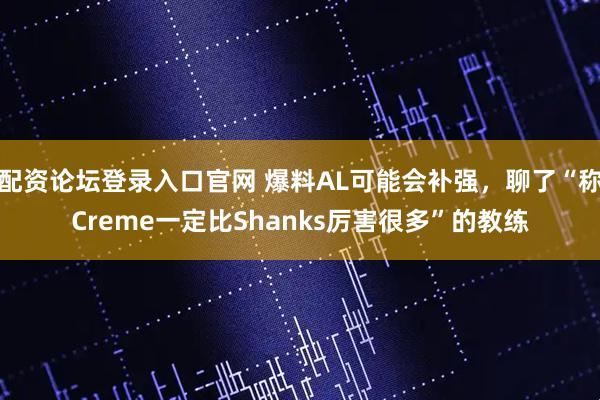 配资论坛登录入口官网 爆料AL可能会补强，聊了“称Creme一定比Shanks厉害很多”的教练