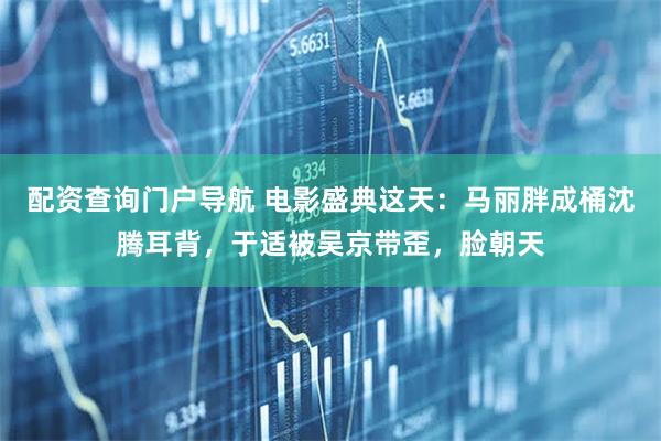 配资查询门户导航 电影盛典这天：马丽胖成桶沈腾耳背，于适被吴京带歪，脸朝天