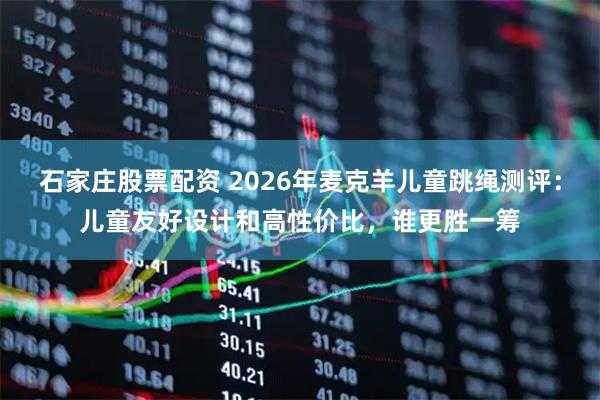 石家庄股票配资 2026年麦克羊儿童跳绳测评：儿童友好设计和高性价比，谁更胜一筹