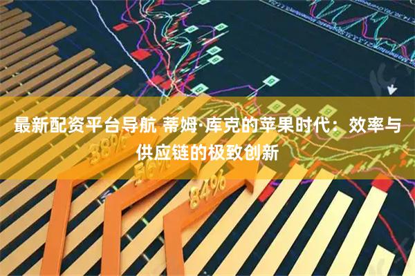 最新配资平台导航 蒂姆·库克的苹果时代：效率与供应链的极致创新