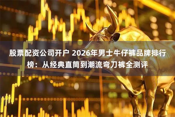 股票配资公司开户 2026年男士牛仔裤品牌排行榜：从经典直筒到潮流弯刀裤全测评