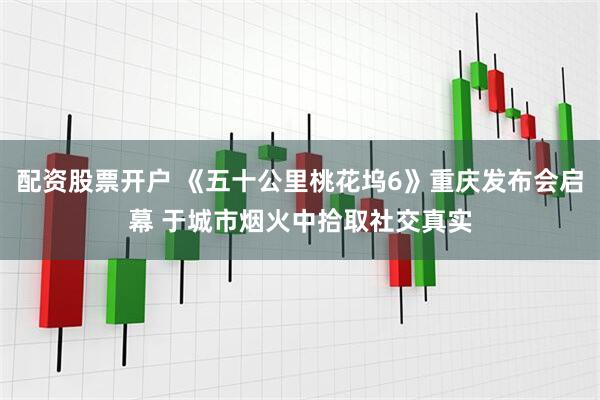 配资股票开户 《五十公里桃花坞6》重庆发布会启幕 于城市烟火中拾取社交真实