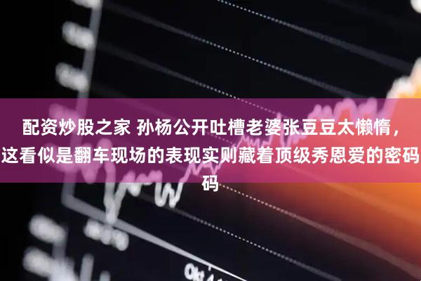 配资炒股之家 孙杨公开吐槽老婆张豆豆太懒惰，这看似是翻车现场的表现实则藏着顶级秀恩爱的密码