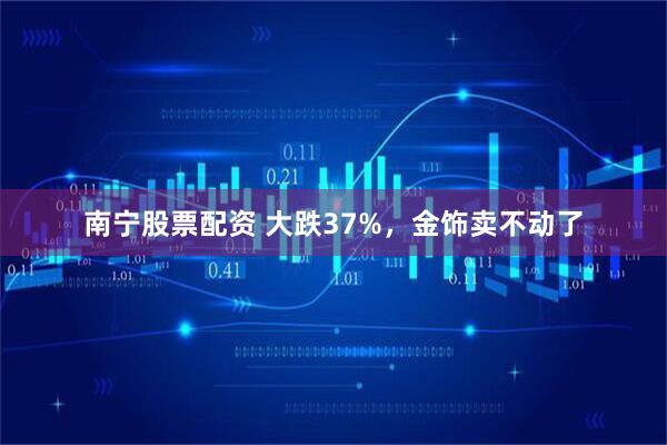 南宁股票配资 大跌37%，金饰卖不动了
