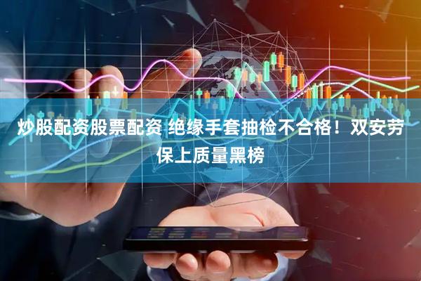 炒股配资股票配资 绝缘手套抽检不合格！双安劳保上质量黑榜