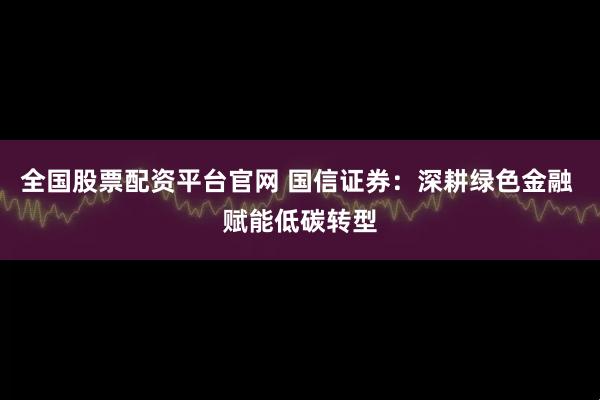 全国股票配资平台官网 国信证券：深耕绿色金融 赋能低碳转型
