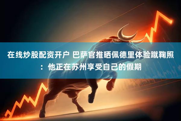 在线炒股配资开户 巴萨官推晒佩德里体验蹴鞠照：他正在苏州享受自己的假期