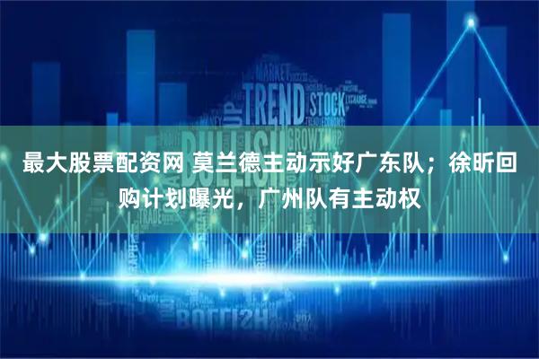 最大股票配资网 莫兰德主动示好广东队；徐昕回购计划曝光，广州队有主动权