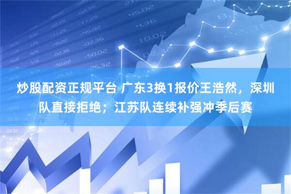 炒股配资正规平台 广东3换1报价王浩然，深圳队直接拒绝；江苏队连续补强冲季后赛