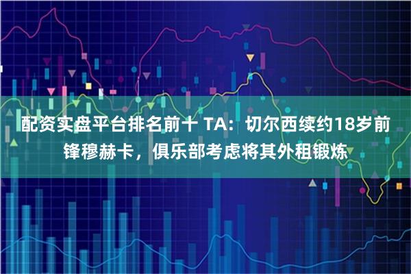 配资实盘平台排名前十 TA：切尔西续约18岁前锋穆赫卡，俱乐部考虑将其外租锻炼