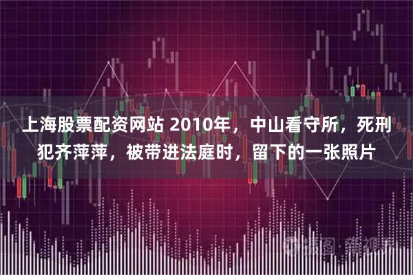 上海股票配资网站 2010年，中山看守所，死刑犯齐萍萍，被带进法庭时，留下的一张照片
